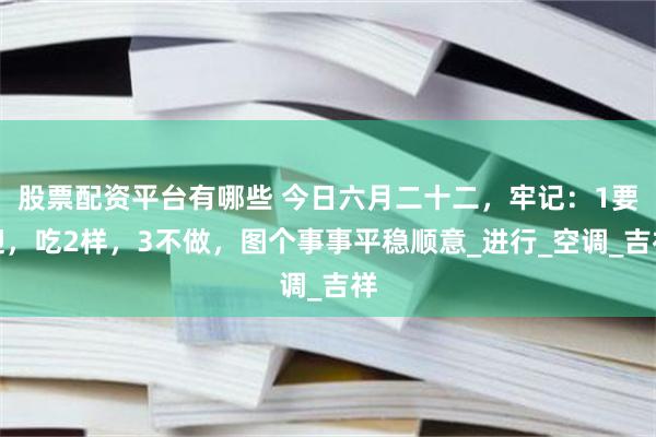 股票配资平台有哪些 今日六月二十二，牢记：1要迎，吃2样，3不做，图个事事平稳顺意_进行_空调_吉祥