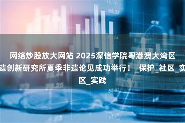 网络炒股放大网站 2025深信学院粤港澳大湾区非遗创新研究所夏季非遗论见成功举行！_保护_社区_实践