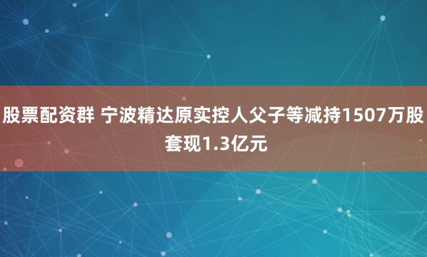 股票配资群 宁波精达原实控人父子等减持1507万股 套现1.3亿元