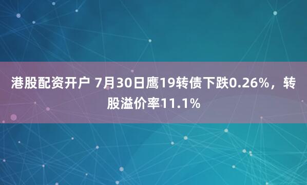 港股配资开户 7月30日鹰19转债下跌0.26%，转股溢价率11.1%