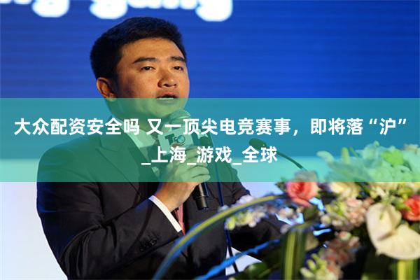 大众配资安全吗 又一顶尖电竞赛事，即将落“沪”_上海_游戏_全球