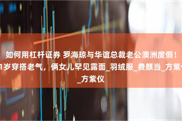 如何用杠杆证券 罗海琼与华谊总裁老公澳洲度假！51岁穿搭老气，俩女儿罕见露面_羽绒服_费麒当_方紫仪