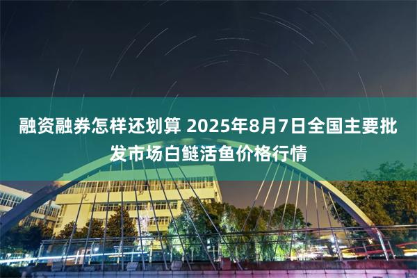 融资融券怎样还划算 2025年8月7日全国主要批发市场白鲢活鱼价格行情