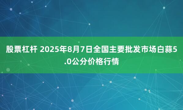 股票杠杆 2025年8月7日全国主要批发市场白蒜5.0公分价格行情