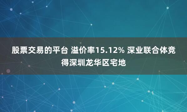 股票交易的平台 溢价率15.12% 深业联合体竞得深圳龙华区宅地