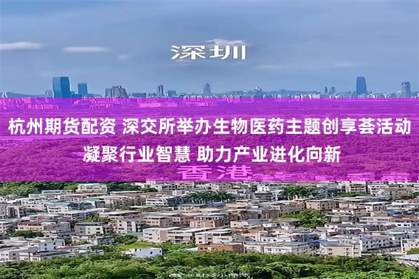 杭州期货配资 深交所举办生物医药主题创享荟活动 凝聚行业智慧 助力产业进化向新