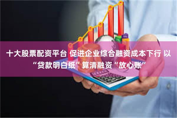 十大股票配资平台 促进企业综合融资成本下行 以“贷款明白纸”算清融资“放心账”