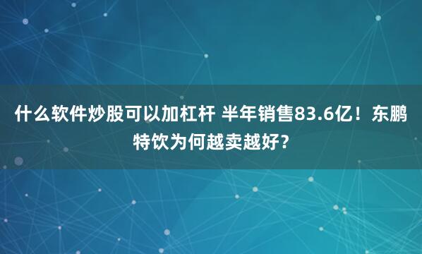 什么软件炒股可以加杠杆 半年销售83.6亿！东鹏特饮为何越卖越好？