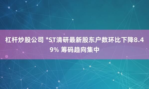 杠杆炒股公司 *ST清研最新股东户数环比下降8.49% 筹码趋向集中