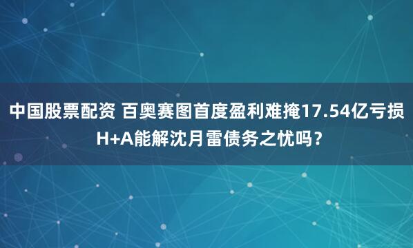 中国股票配资 百奥赛图首度盈利难掩17.54亿亏损 H+A能解沈月雷债务之忧吗？