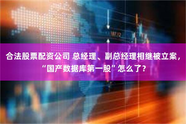 合法股票配资公司 总经理、副总经理相继被立案，“国产数据库第一股”怎么了？