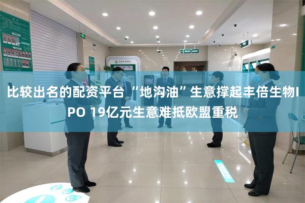 比较出名的配资平台 “地沟油”生意撑起丰倍生物IPO 19亿元生意难抵欧盟重税