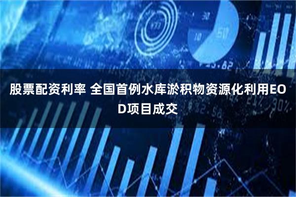 股票配资利率 全国首例水库淤积物资源化利用EOD项目成交