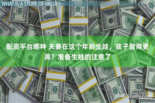 配资平台哪种 夫妻在这个年龄生娃，孩子智商更高？准备生娃的注意了