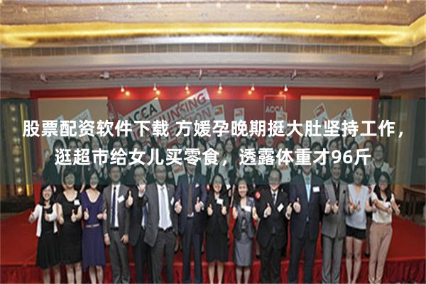 股票配资软件下载 方媛孕晚期挺大肚坚持工作，逛超市给女儿买零食，透露体重才96斤