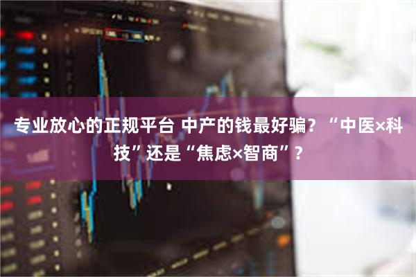 专业放心的正规平台 中产的钱最好骗？“中医×科技”还是“焦虑×智商”？