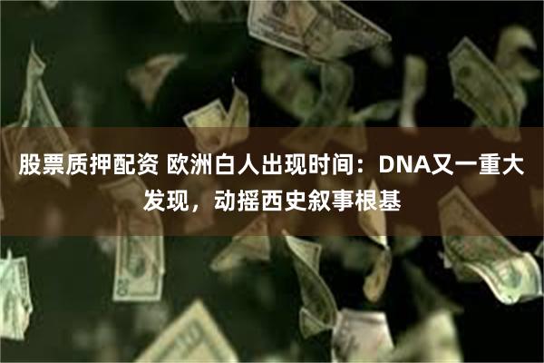 股票质押配资 欧洲白人出现时间：DNA又一重大发现，动摇西史叙事根基