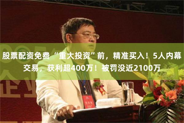 股票配资免费 “重大投资”前，精准买入！5人内幕交易，获利超400万！被罚没近2100万
