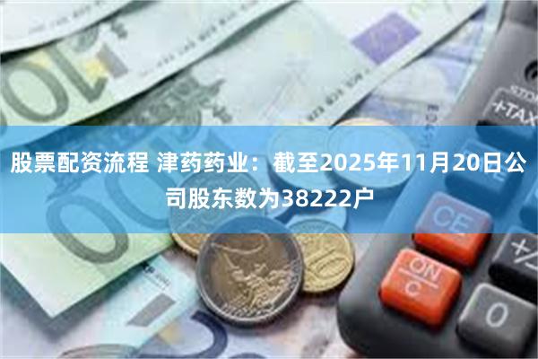 股票配资流程 津药药业：截至2025年11月20日公司股东数为38222户