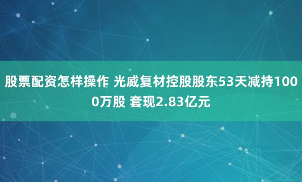 股票配资怎样操作 光威复材控股股东53天减持1000万股 套现2.83亿元