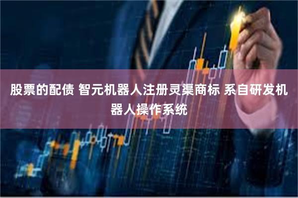 股票的配债 智元机器人注册灵渠商标 系自研发机器人操作系统