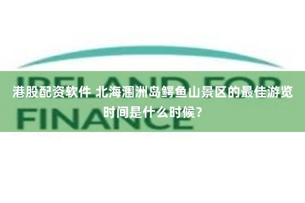 港股配资软件 北海涠洲岛鳄鱼山景区的最佳游览时间是什么时候？