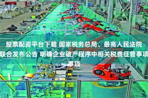 股票配资平台下载 国家税务总局、最高人民法院联合发布公告 明确企业破产程序中相关税费征管事项