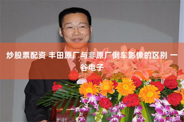 炒股票配资 丰田原厂与非原厂倒车影像的区别 一谷电子