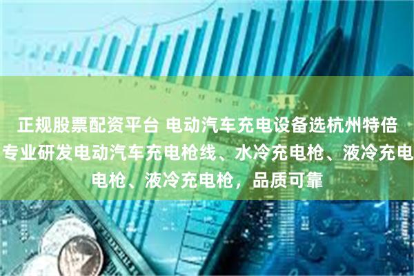 正规股票配资平台 电动汽车充电设备选杭州特倍斯新能科技，专业研发电动汽车充电枪线、水冷充电枪、液冷充电枪，品质可靠