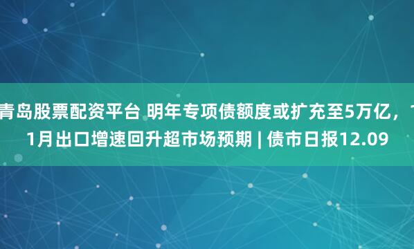 青岛股票配资平台 明年专项债额度或扩充至5万亿，11月出口增速回升超市场预期 | 债市日报12.09