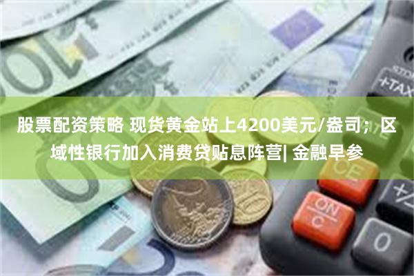 股票配资策略 现货黄金站上4200美元/盎司；区域性银行加入消费贷贴息阵营| 金融早参