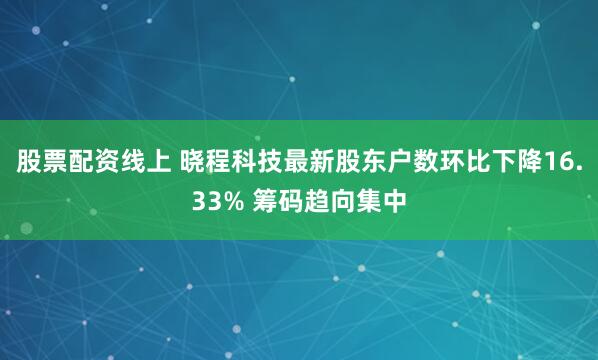 股票配资线上 晓程科技最新股东户数环比下降16.33% 筹码趋向集中