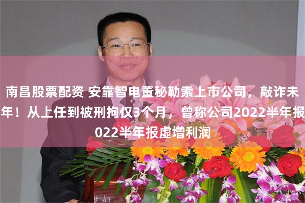 南昌股票配资 安靠智电董秘勒索上市公司，敲诈未遂被判七年！从上任到被刑拘仅3个月，曾称公司2022半年报虚增利润