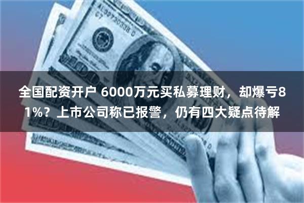 全国配资开户 6000万元买私募理财,却爆亏81%?上市公司称已报警,仍有四大疑点待解