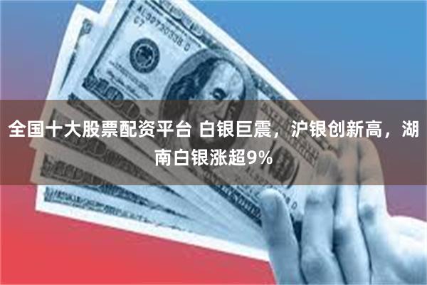 全国十大股票配资平台 白银巨震，沪银创新高，湖南白银涨超9%