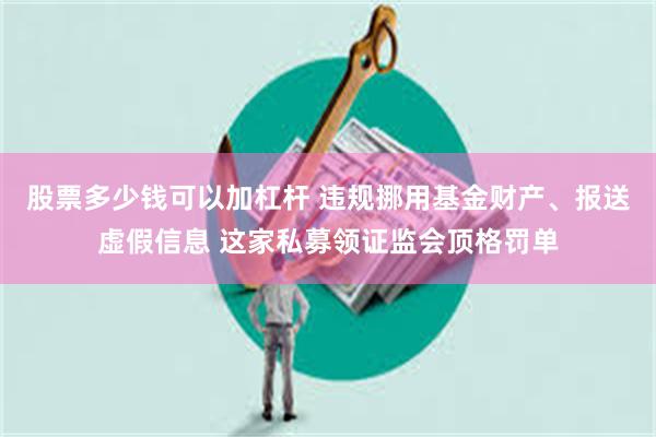 股票多少钱可以加杠杆 违规挪用基金财产、报送虚假信息 这家私募领证监会顶格罚单